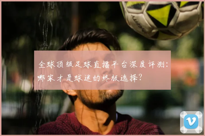 全球顶级足球直播平台深度评测:哪家才是球迷的终极选择?