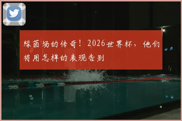 绿茵场的传奇!2026世界杯,他们将用怎样的表现告别
