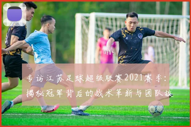 专访江苏足球超级联赛2021赛季:揭秘冠军背后的战术革新与团队故事